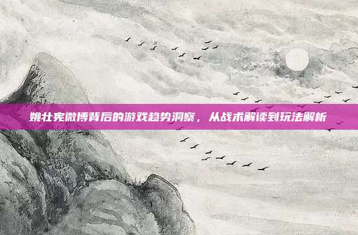姚壮宪微博背后的游戏趋势洞察,从战术解读到玩法解析-第1张图片-速奇网 姚壮宪微博背后的游戏趋势洞察,从战术解读到玩法解析-第1张图片-速奇网