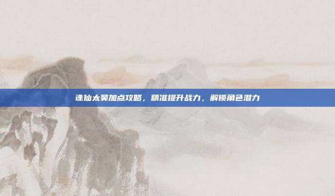 诛仙太昊加点攻略，精准提升战力，解锁角色潜力-第1张图片-速奇网
