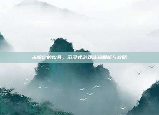 未鉴定的炊具,沉浸式游戏体验解析与攻略-第1张图片-速奇网 未鉴定的炊具,沉浸式游戏体验解析与攻略-第1张图片-速奇网