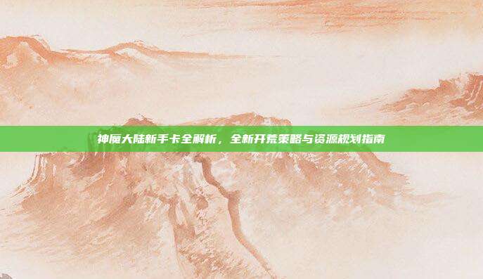 神魔大陆新手卡全解析,全新开荒策略与资源规划指南-第1张图片-速奇网 神魔大陆新手卡全解析,全新开荒策略与资源规划指南-第1张图片-速奇网