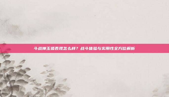 斗战神玉狐表现怎么样？战斗体验与实用性全方位解析-第1张图片-速奇网