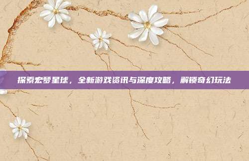 探索宏梦星球，全新游戏资讯与深度攻略，解锁奇幻玩法-第1张图片-速奇网