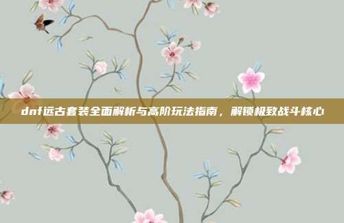 dnf远古套装全面解析与高阶玩法指南,解锁极致战斗核心-第1张图片-速奇网 dnf远古套装全面解析与高阶玩法指南,解锁极致战斗核心-第1张图片-速奇网