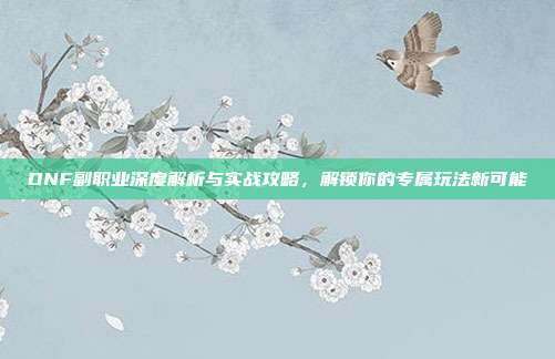 DNF副职业深度解析与实战攻略，解锁你的专属玩法新可能-第1张图片-速奇网
