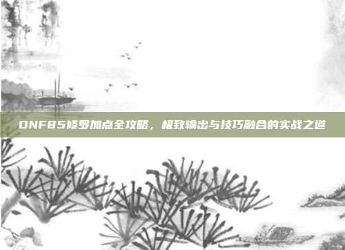 DNF85修罗加点全攻略,极致输出与技巧融合的实战之道-第1张图片-速奇网 DNF85修罗加点全攻略,极致输出与技巧融合的实战之道-第1张图片-速奇网