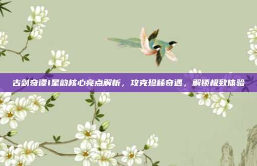 古剑奇谭1星韵核心亮点解析，攻克珍稀奇遇，解锁极致体验-第1张图片-速奇网