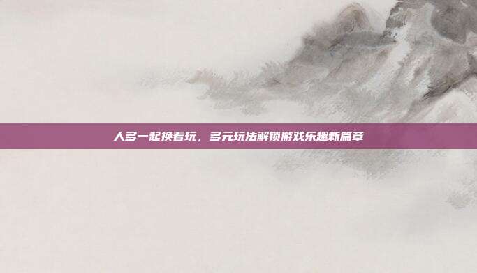 人多一起换着玩，多元玩法解锁游戏乐趣新篇章-第1张图片-速奇网
