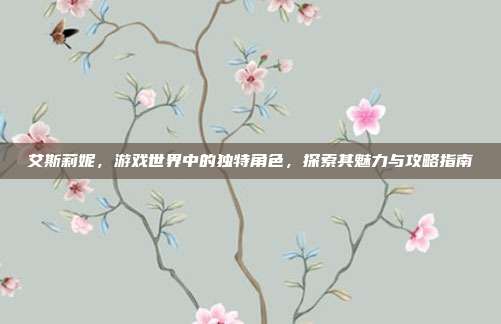 艾斯莉妮,游戏世界中的独特角色,探索其魅力与攻略指南-第1张图片-速奇网 艾斯莉妮,游戏世界中的独特角色,探索其魅力与攻略指南-第1张图片-速奇网