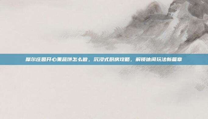 摩尔庄园开心果蔬饼怎么做,沉浸式厨房攻略,解锁休闲玩法新篇章-第1张图片-速奇网 摩尔庄园开心果蔬饼怎么做,沉浸式厨房攻略,解锁休闲玩法新篇章-第1张图片-速奇网