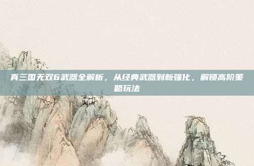 真三国无双6武器全解析，从经典武器到新强化，解锁高阶策略玩法-第1张图片-速奇网