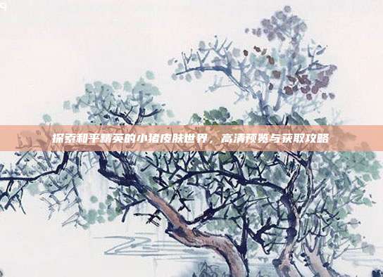探索和平精英的小猪皮肤世界，高清预览与获取攻略-第1张图片-速奇网