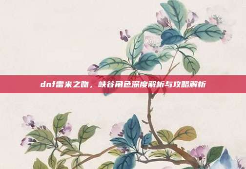 dnf雷米之吻,峡谷角色深度解析与攻略解析-第1张图片-速奇网 dnf雷米之吻,峡谷角色深度解析与攻略解析-第1张图片-速奇网