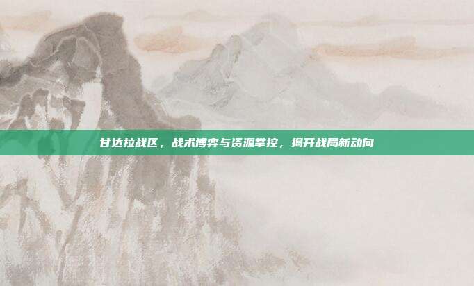 甘达拉战区,战术博弈与资源掌控,揭开战局新动向-第1张图片-速奇网 甘达拉战区,战术博弈与资源掌控,揭开战局新动向-第1张图片-速奇网