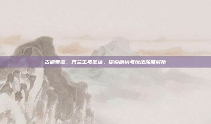 古剑奇谭，方兰生与星蕴，探索剧情与玩法深度解析-第1张图片-速奇网
