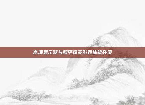 高清显示器与和平精英游戏体验升级-第1张图片-速奇网 高清显示器与和平精英游戏体验升级-第1张图片-速奇网