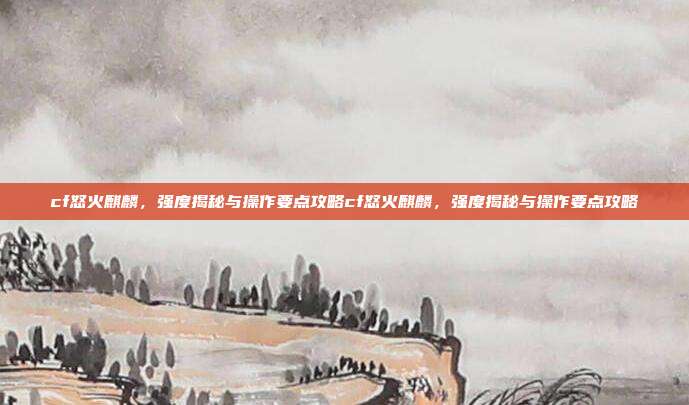 cf怒火麒麟，强度揭秘与操作要点攻略cf怒火麒麟，强度揭秘与操作要点攻略-第1张图片-速奇网