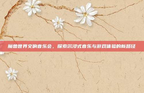 魔兽世界交响音乐会,探索沉浸式音乐与游戏体验的新路径-第1张图片-速奇网 魔兽世界交响音乐会,探索沉浸式音乐与游戏体验的新路径-第1张图片-速奇网