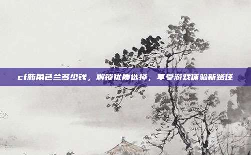 cf新角色兰多少钱，解锁优质选择，享受游戏体验新路径-第1张图片-速奇网