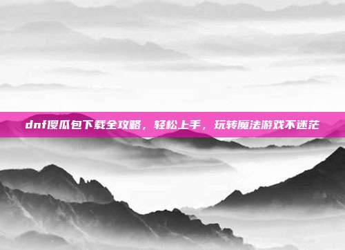 dnf傻瓜包下载全攻略，轻松上手，玩转魔法游戏不迷茫-第1张图片-速奇网