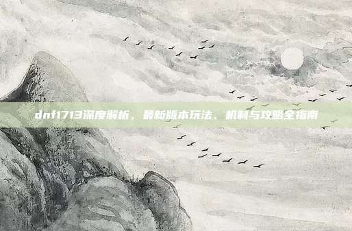 dnf1713深度解析,最新版本玩法、机制与攻略全指南-第1张图片-速奇网 dnf1713深度解析,最新版本玩法、机制与攻略全指南-第1张图片-速奇网