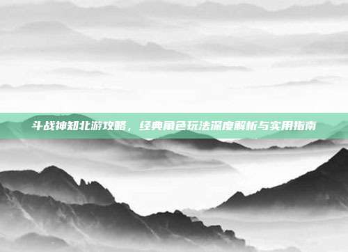 斗战神知北游攻略,经典角色玩法深度解析与实用指南-第1张图片-速奇网 斗战神知北游攻略,经典角色玩法深度解析与实用指南-第1张图片-速奇网