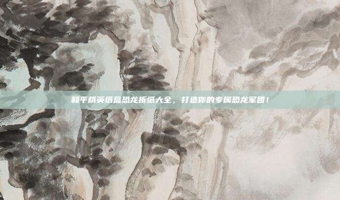 和平精英纸盒恐龙折纸大全,打造你的专属恐龙军团!-第1张图片-速奇网 和平精英纸盒恐龙折纸大全,打造你的专属恐龙军团!-第1张图片-速奇网