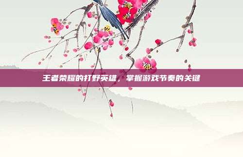 王者荣耀的打野英雄,掌握游戏节奏的关键-第1张图片-速奇网 王者荣耀的打野英雄,掌握游戏节奏的关键-第1张图片-速奇网