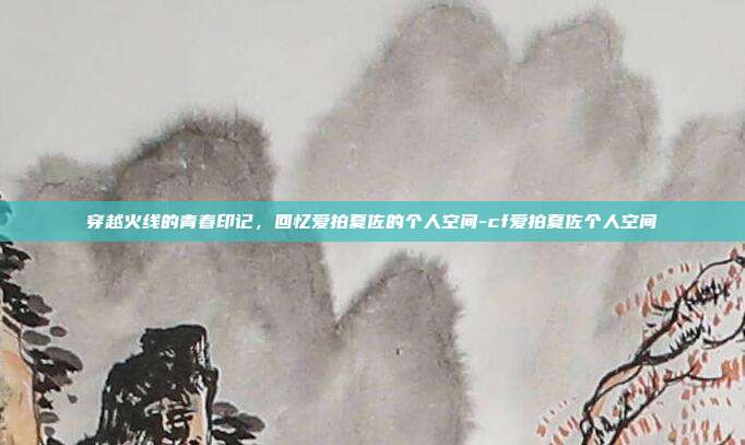 穿越火线的青春印记，回忆爱拍夏佐的个人空间-cf爱拍夏佐个人空间-第1张图片-速奇网