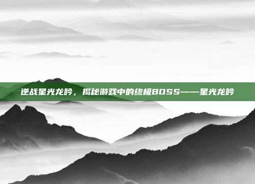 逆战星光龙吟,揭秘游戏中的终极BOSS——星光龙吟-第1张图片-速奇网 逆战星光龙吟,揭秘游戏中的终极BOSS——星光龙吟-第1张图片-速奇网