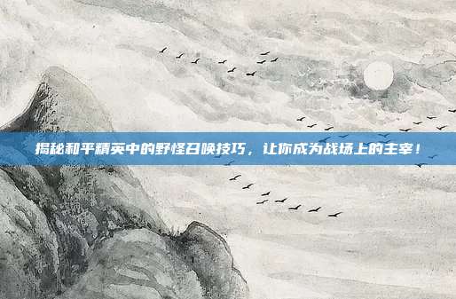 揭秘和平精英中的野怪召唤技巧，让你成为战场上的主宰！-第1张图片-速奇网