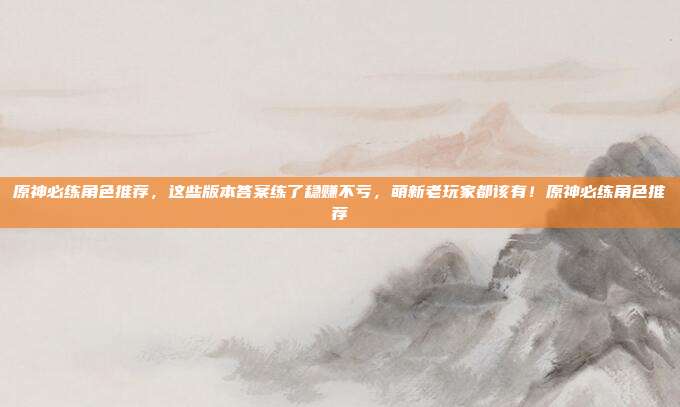 原神必练角色推荐，这些版本答案练了稳赚不亏，萌新老玩家都该有！原神必练角色推荐-第1张图片-速奇网