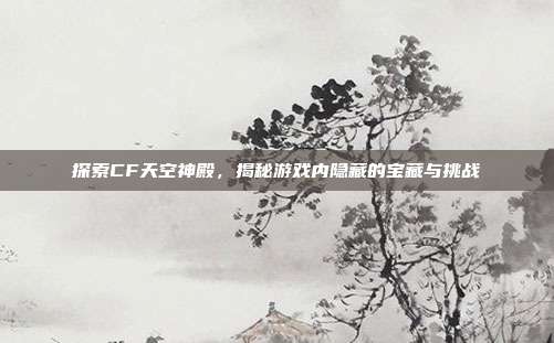 探索CF天空神殿，揭秘游戏内隐藏的宝藏与挑战-第1张图片-速奇网