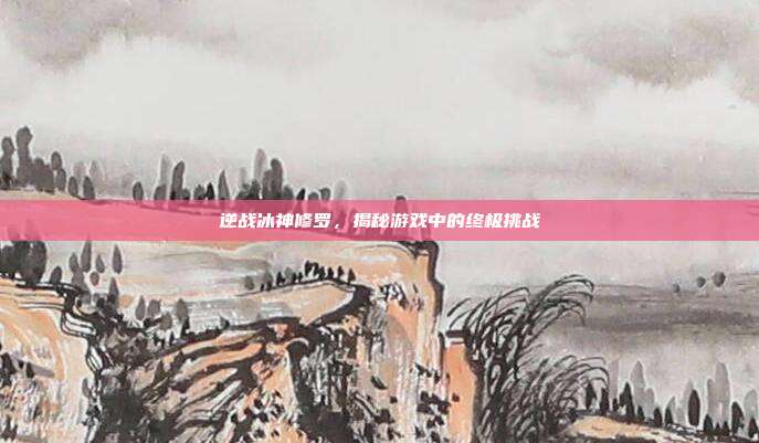 逆战冰神修罗，揭秘游戏中的终极挑战-第1张图片-速奇网