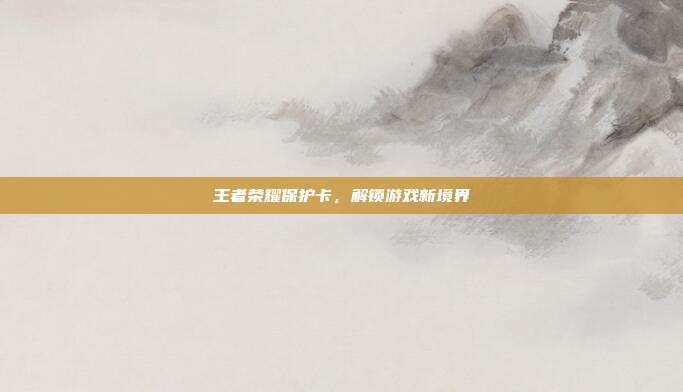 王者荣耀保护卡,解锁游戏新境界-第1张图片-速奇网 王者荣耀保护卡,解锁游戏新境界-第1张图片-速奇网