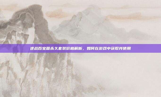 逆战百宝箱永久套装价格解析，如何在游戏中获取并使用-第1张图片-速奇网