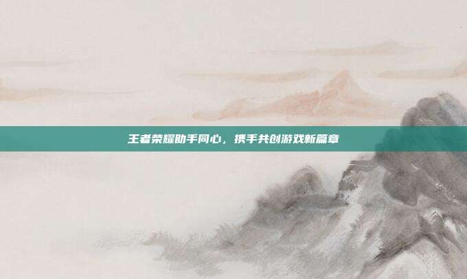 王者荣耀助手同心，携手共创游戏新篇章-第1张图片-速奇网