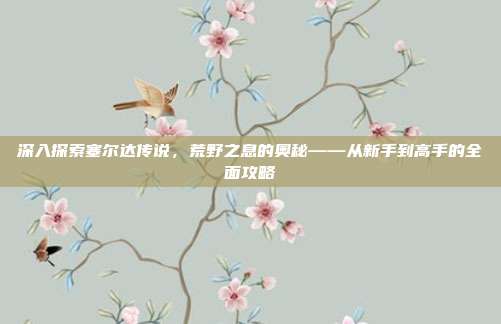 深入探索塞尔达传说，荒野之息的奥秘——从新手到高手的全面攻略-第1张图片-速奇网