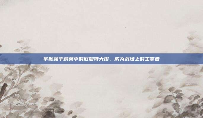 掌握和平精英中的厄加特大招,成为战场上的主宰者-第1张图片-速奇网 掌握和平精英中的厄加特大招,成为战场上的主宰者-第1张图片-速奇网