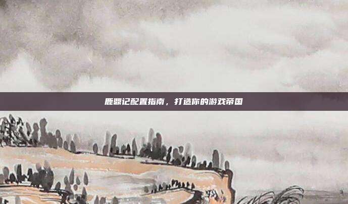 鹿鼎记配置指南,打造你的游戏帝国-第1张图片-速奇网 鹿鼎记配置指南,打造你的游戏帝国-第1张图片-速奇网