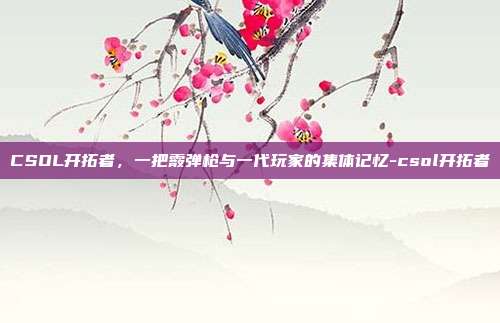 CSOL开拓者,一把霰弹枪与一代玩家的集体记忆-csol开拓者-第1张图片-速奇网 CSOL开拓者,一把霰弹枪与一代玩家的集体记忆-csol开拓者-第1张图片-速奇网