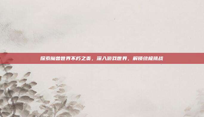探索魔兽世界不朽之责，深入游戏世界，解锁终极挑战-第1张图片-速奇网
