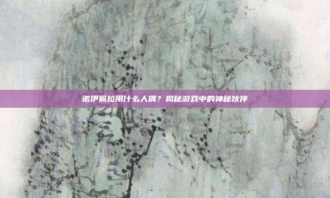 诺伊佩拉用什么人偶?揭秘游戏中的神秘伙伴-第1张图片-速奇网 诺伊佩拉用什么人偶?揭秘游戏中的神秘伙伴-第1张图片-速奇网