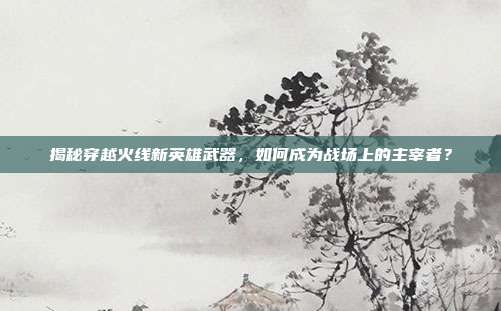 揭秘穿越火线新英雄武器，如何成为战场上的主宰者？-第1张图片-速奇网
