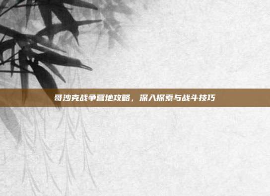 哥沙克战争营地攻略,深入探索与战斗技巧-第1张图片-速奇网 哥沙克战争营地攻略,深入探索与战斗技巧-第1张图片-速奇网
