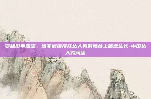 变脸少年阎玺，当非遗绝技在达人秀的舞台上破壁生长-中国达人秀阎玺-第1张图片-速奇网