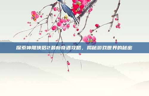 探索神雕侠侣2最新奇遇攻略，揭秘游戏世界的秘密-第1张图片-速奇网