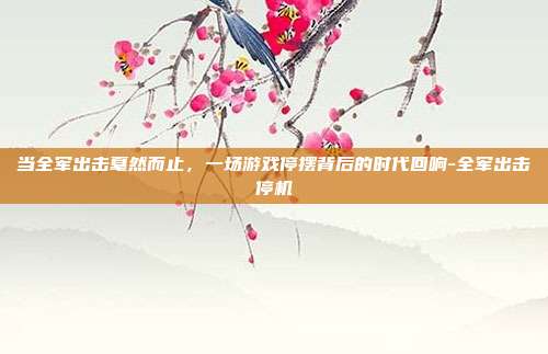 当全军出击戛然而止，一场游戏停摆背后的时代回响-全军出击停机-第1张图片-速奇网