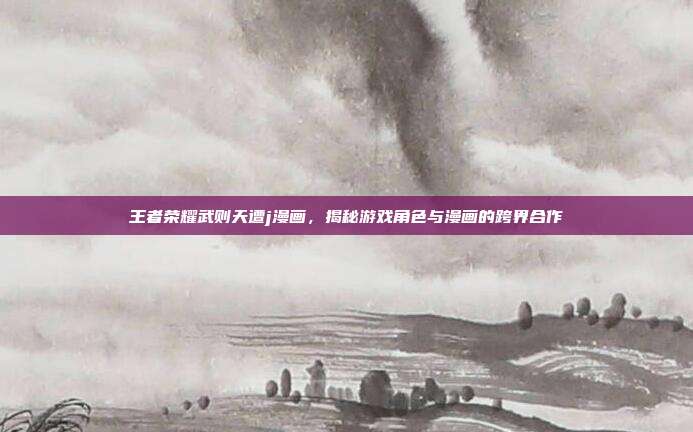 王者荣耀武则天遭j漫画，揭秘游戏角色与漫画的跨界合作-第1张图片-速奇网