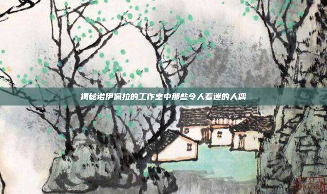 揭秘诺伊佩拉的工作室中那些令人着迷的人偶-第1张图片-速奇网