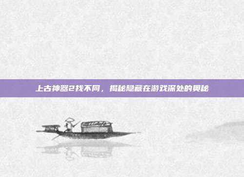 上古神器2找不同，揭秘隐藏在游戏深处的奥秘-第1张图片-速奇网